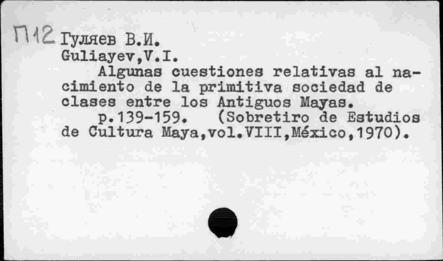 ﻿■ ' ' .... Гуляев В.И.
GuliayeVjV.I.
Algunes cuestiones relatives al na-cimiento de la primitive socieded de clases entre los Antiguos Mayas.
p.139-159. (Sobretiro de Estudios de Cultura Maya,vol.VIII,Mexico,1970).